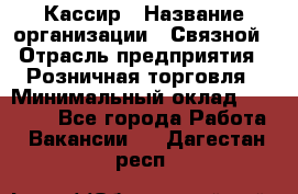 Кассир › Название организации ­ Связной › Отрасль предприятия ­ Розничная торговля › Минимальный оклад ­ 25 000 - Все города Работа » Вакансии   . Дагестан респ.